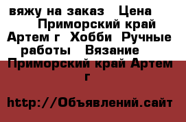 вяжу на заказ › Цена ­ 500 - Приморский край, Артем г. Хобби. Ручные работы » Вязание   . Приморский край,Артем г.